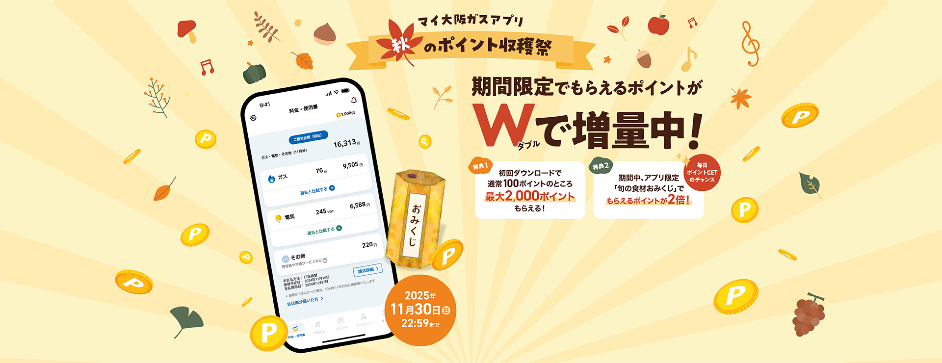 マイ大阪ガスアプリ 秋のポイント収穫祭 期間限定でもらえるポイントがWで増量中！ 特典1 初回ダウンロードで通常100ポイントのところ最大2,000ポイントもらえる！ 特典2 期間中、アプリ限定「旬の食材おみくじ」でもらえるポイントが2倍！ 毎日ポイントGETのチャンス 2025年11月30日（日）22:59まで