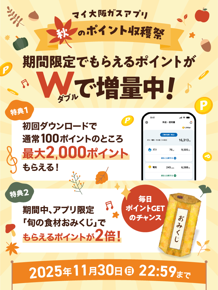 マイ大阪ガスアプリ 秋のポイント収穫祭 期間限定でもらえるポイントがWで増量中! 特典1 初回ダウンロードで通常100ポイントのところ最大2,000ポイントもらえる! 特典2 期間中、アプリ限定「旬の食材おみくじ」でもらえるポイントが2倍! 毎日ポイントGETのチャンス 2025年11月30日(日)22:59まで