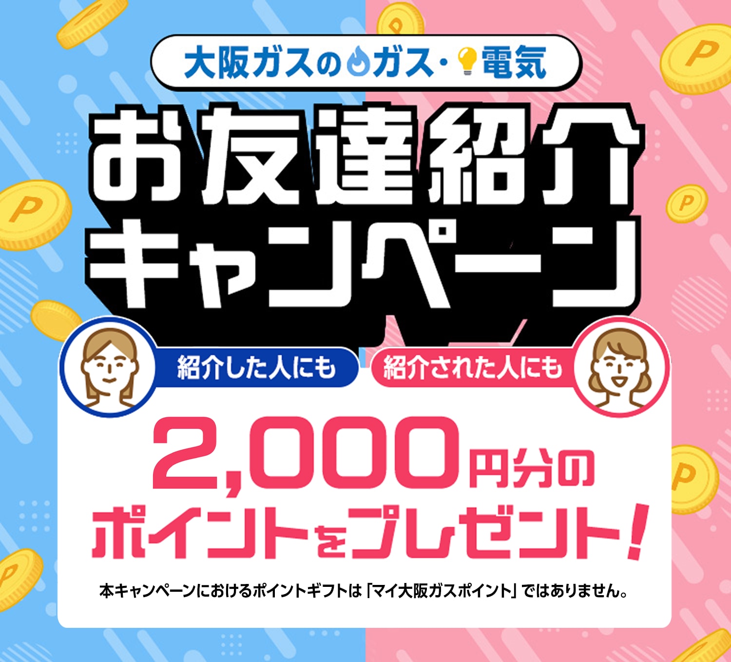 大阪ガスのガス・電気 お友達紹介キャンペーン 紹介した人にも紹介された人にも2,000円分のポイントをプレゼント! 本キャンペーンにおけるポイントギフトは「マイ大阪ガスポイント」ではありません。