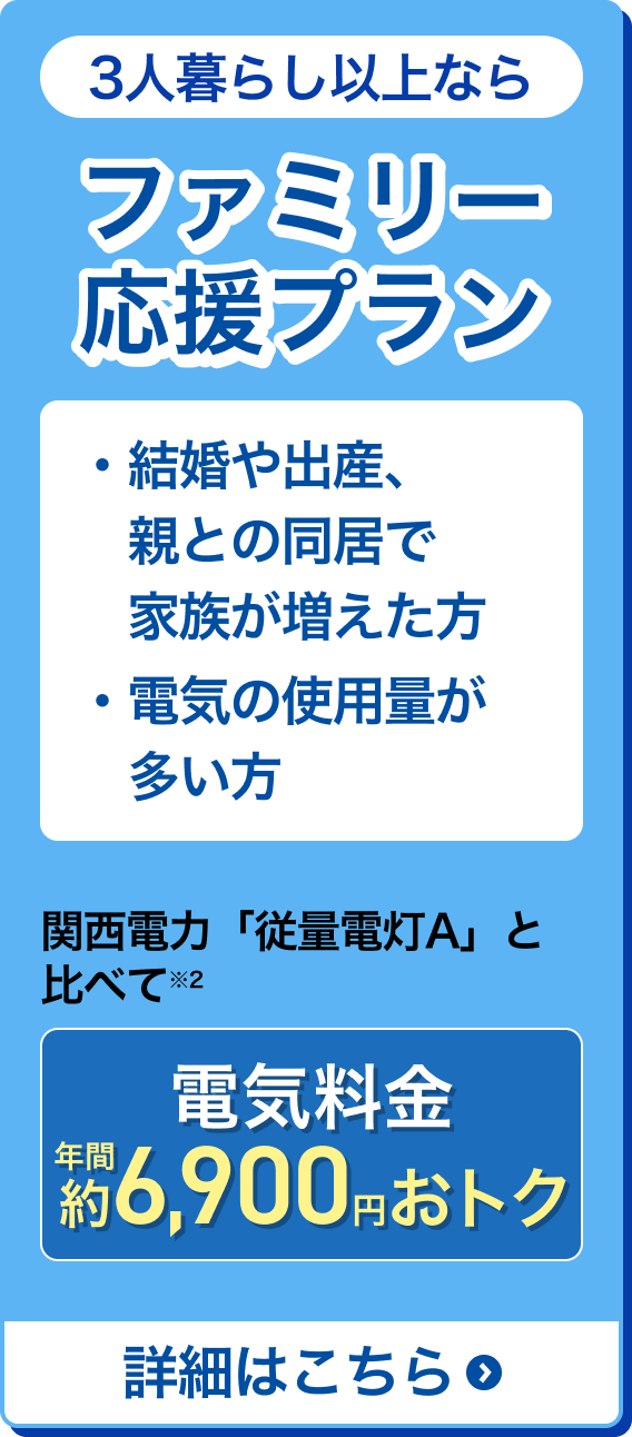 3人暮らし以上なら ファミリー応援プラン ・結婚や出産、親との同居で家族が増えた方 ・電気の使用量が多い方 関西電力「従来電灯A」と比べて※2 電気料金年間約6,900円得 詳細はこちら