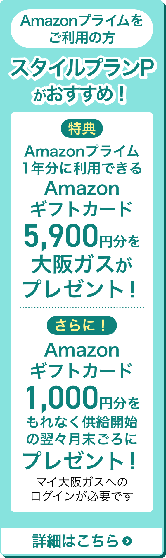 Amazonプライムをご利用の方 スタイルプランPがおすすめ！ 特典 Amazonプライム1年分に利用できるAmazonギフトカード5,900円分を大阪ガスがプレゼント！ さらに！Amazonギフトカード1,000円分をもれなく供給開始の翌々月末ごろにプレゼント！ マイ大阪ガスへのログインが必要です 詳細はこちら