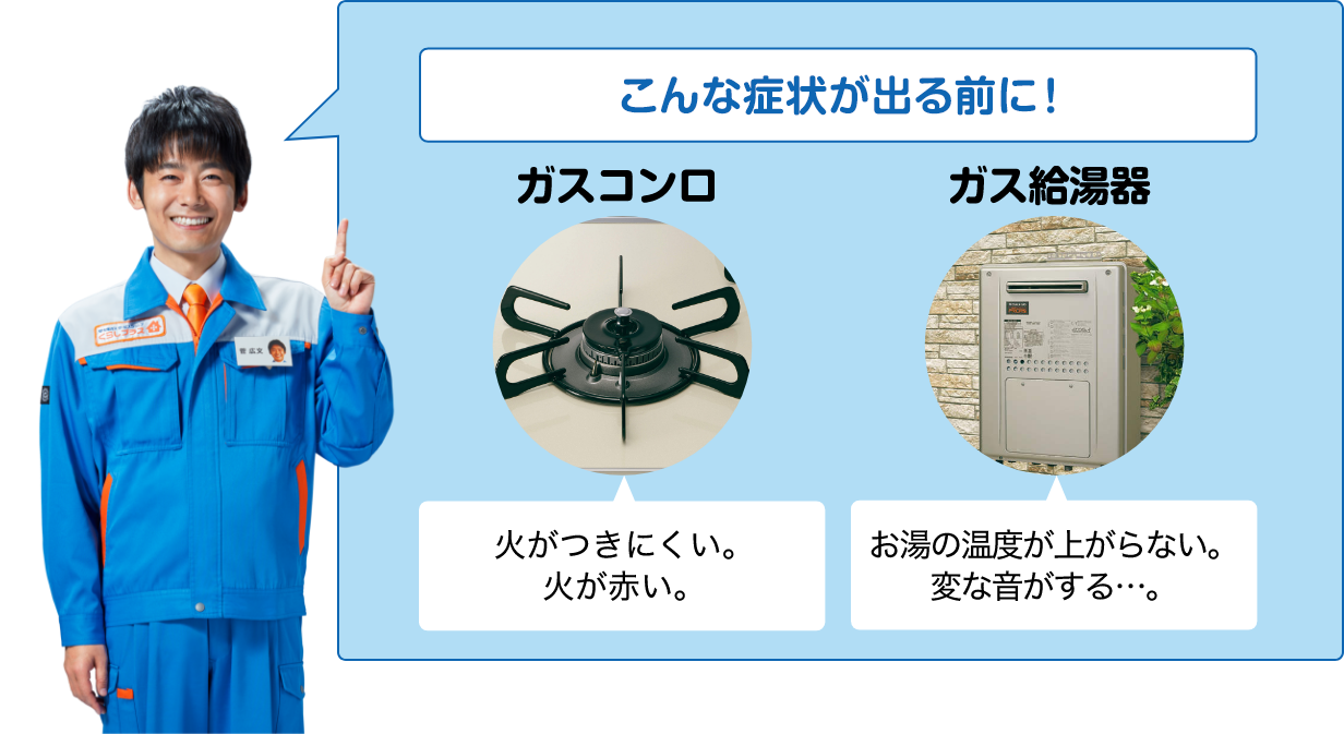 こんな症状が出る前に！ ガスコンロ　火がつきにくい。火が赤い。 ガス給湯器 お湯の温度が上がらない。変な音がする…。