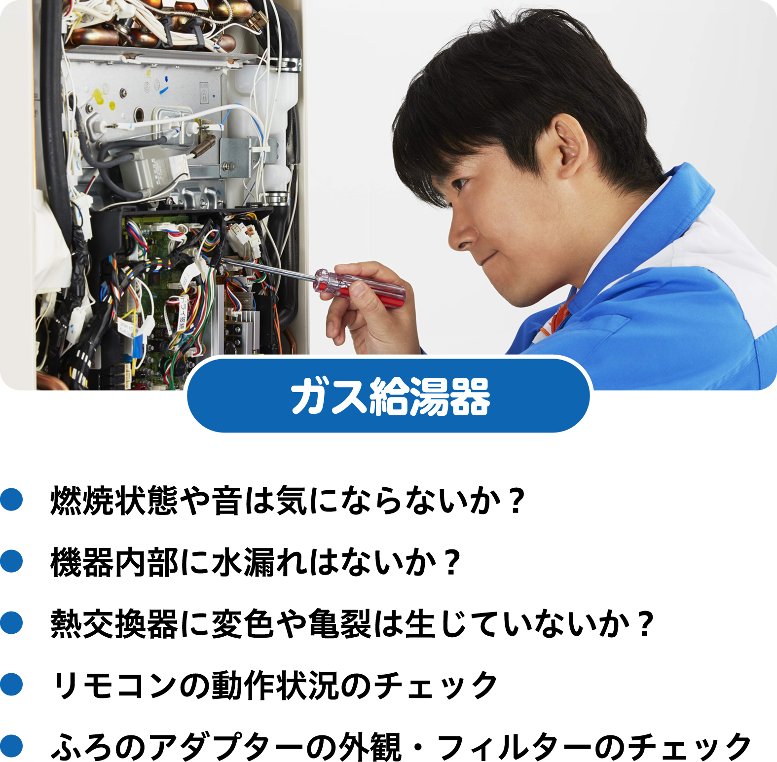 ガス給湯器　燃焼状態や音は気にならないか？　機器内部に水漏れはないか？　熱交換器に変色や亀裂は生じていないか？　リモコンの動作状況のチェック　ふろのアダプターの外観・フィルターのチェック