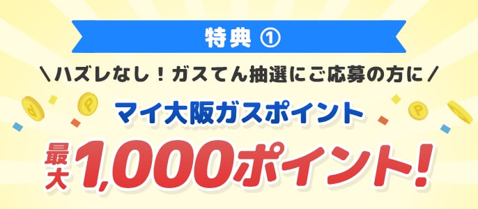 特典1 ハズレなし！ガスてん抽選にご応募の方にマイ大阪ガスポイント最大1,000ポイント！