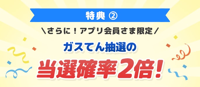 特典2 さらに！アプリ会員さま限定 ガスてん抽選の当選確率2倍！