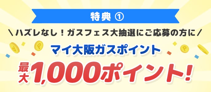 特典1 ハズレなし！ガスフェス大抽選にご応募の方にマイ大阪ガスポイント最大1,000ポイント！