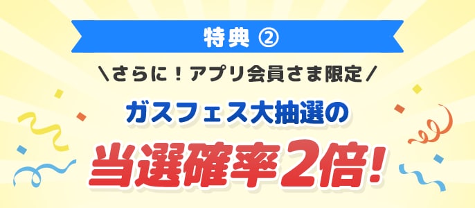特典2 さらに！アプリ会員さま限定 ガスフェス大抽選の当選確率2倍！