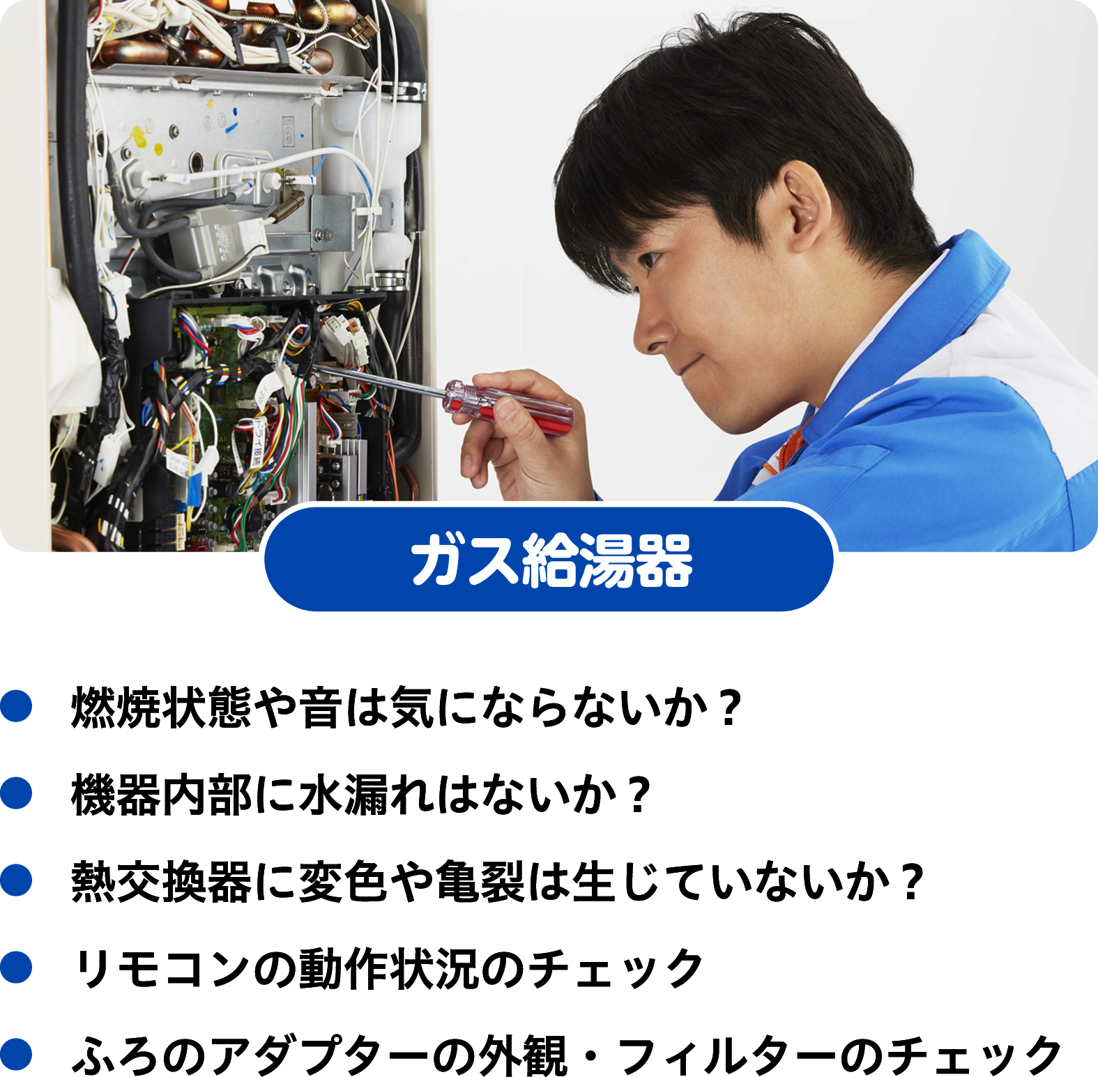 ガス給湯器　燃焼状態や音は気にならないか？　機器内部に水漏れはないか？　熱交換器に変色や亀裂は生じていないか？　リモコンの動作状況のチェック　ふろのアダプターの外観・フィルターのチェック