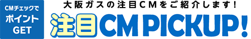 CMチェックでポイントGET 大阪ガスの注目CMをご紹介します！ 注目CM PICKUP！