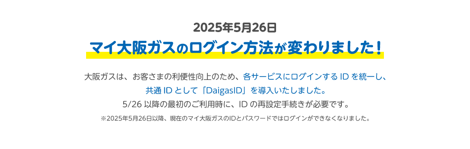 2025年5月26日 マイ大阪ガスのログイン方法が変わりました！ 大阪ガスは、お客さまの利便性向上のため、各サービスにログインするIDを統一し、共通IDとして「DaigasID」を導入いたしました。5/26以降の最初のご利用時に、IDの再設定手続きが必要です。 ※2025年5月26日以降、現在のマイ大阪ガスのIDとパスワードではログインができなくなりました。