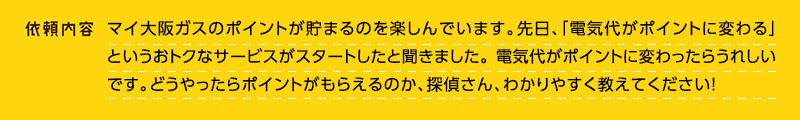 依頼内容：マイ大阪ガスのポイントが貯まるのを楽しんでいます。先日、「電気代がポイントに変わる」というおトクなサービスがスタートしたと聞きました。電気代がポイントに変わったらうれしいです。どうやったらポイントがもらえるのか、探偵さん、わかりやすく教えてください！