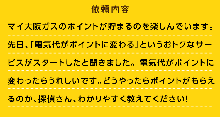 依頼内容：マイ大阪ガスのポイントが貯まるのを楽しんでいます。先日、「電気代がポイントに変わる」というおトクなサービスがスタートしたと聞きました。電気代がポイントに変わったらうれしいです。どうやったらポイントがもらえるのか、探偵さん、わかりやすく教えてください！