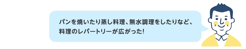 パンを焼いたり蒸し料理、無水調理をしたりなど、料理のレパートリーが広がった！