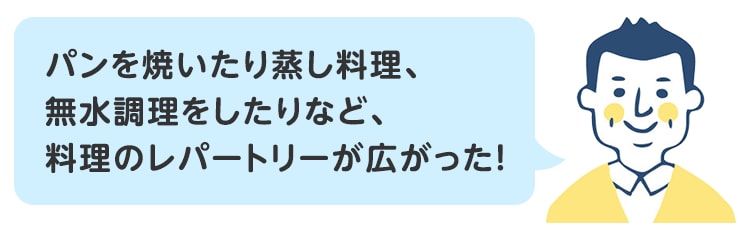 パンを焼いたり蒸し料理、無水調理をしたりなど、料理のレパートリーが広がった！