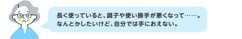 長く使っていると、調子や使い勝手が悪くなって……。なんとかしたいけど、自分では手におえない。