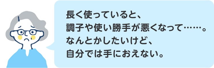 長く使っていると、調子や使い勝手が悪くなって……。なんとかしたいけど、自分では手におえない。