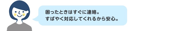 困ったときはすぐに連絡。すばやく対応してくれるから安心。