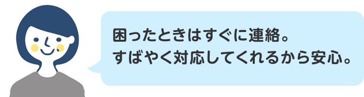 困ったときはすぐに連絡。すばやく対応してくれるから安心。