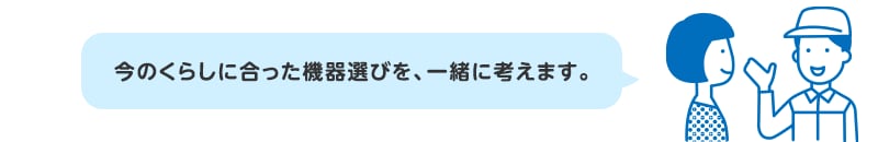 今のくらしに合った機器選びを、一緒に考えます。
