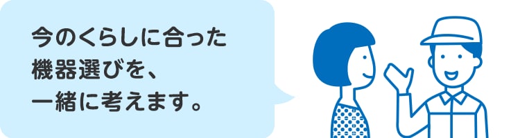 今のくらしに合った機器選びを、一緒に考えます。