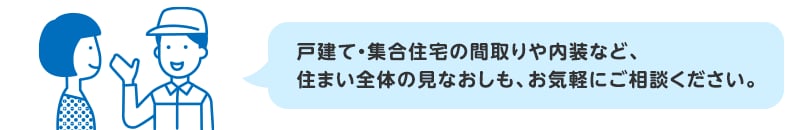 戸建て・集合住宅の間取りや内装など、住まい全体の見なおしも、お気軽にご相談ください。
