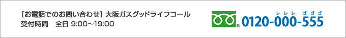 [お電話でのお問い合わせ]大阪ガスグッドライフコール 受付時間 全日 9:00～19:00 0120-000-555