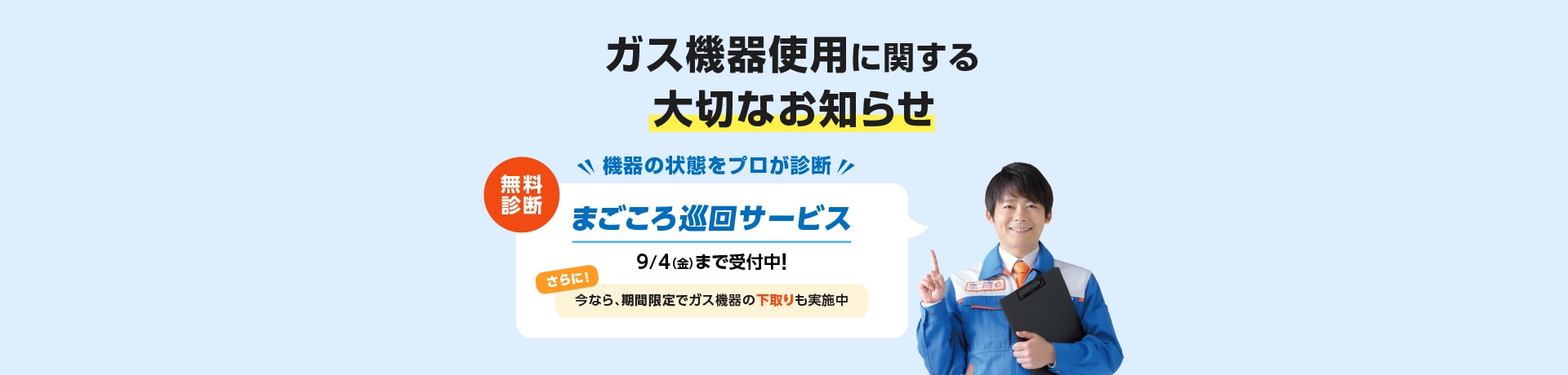 ガス機器使用に関する大切なお知らせ 機器の状態をプロが診断 無料診断 まごころ巡回サービス 9/4（金）まで受付中！ さらに！今なら、期間限定でガス機器の下取りも実施中