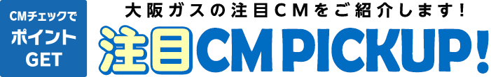 CMチェックでポイントGET 大阪ガスの注目CMをご紹介します！ 注目CM PICKUP！