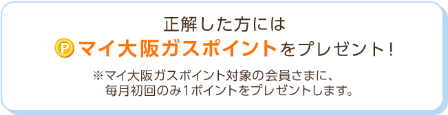 正解した方には「マイ大阪ガスポイント」をプレゼント！※マイ大阪ガスポイント対象の会員さまに、毎月初回のみ1ポイントをプレゼントします。