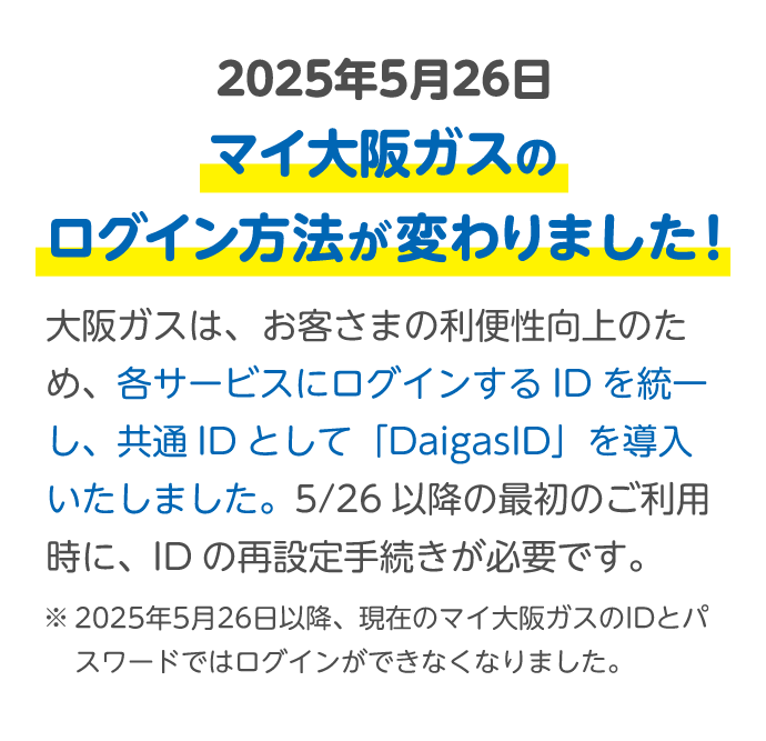 2025年5月26日 マイ大阪ガスのログイン方法が変わりました！ 大阪ガスは、お客さまの利便性向上のため、各サービスにログインするIDを統一し、共通IDとして「DaigasID」を導入いたしました。5/26以降の最初のご利用時に、IDの再設定手続きが必要です。 ※2025年5月26日以降、現在のマイ大阪ガスのIDとパスワードではログインができなくなりました。
